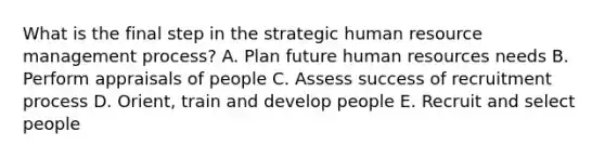 What is the final step in the strategic human resource management process? A. Plan future human resources needs B. Perform appraisals of people C. Assess success of recruitment process D. Orient, train and develop people E. Recruit and select people