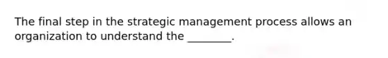 The final step in the strategic management process allows an organization to understand the​ ________.