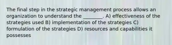 The final step in the strategic management process allows an organization to understand the ________. A) effectiveness of the strategies used B) implementation of the strategies C) formulation of the strategies D) resources and capabilities it possesses