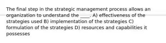 The final step in the strategic management process allows an organization to understand the ____. A) effectiveness of the strategies used B) implementation of the strategies C) formulation of the strategies D) resources and capabilities it possesses