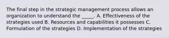 The final step in the strategic management process allows an organization to understand the _____. A. Effectiveness of the strategies used B. Resources and capabilities it possesses C. Formulation of the strategies D. Implementation of the strategies