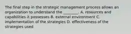 The final step in the strategic management process allows an organization to understand the ________. A. resources and capabilities it possesses B. external environment C. implementation of the strategies D. effectiveness of the strategies used