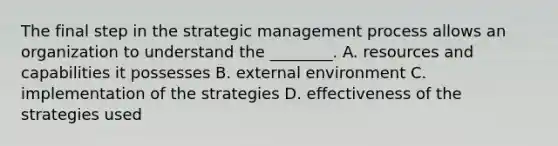 The final step in the strategic management process allows an organization to understand the ________. A. resources and capabilities it possesses B. external environment C. implementation of the strategies D. effectiveness of the strategies used