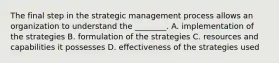 The final step in the strategic management process allows an organization to understand the​ ________. A. implementation of the strategies B. formulation of the strategies C. resources and capabilities it possesses D. effectiveness of the strategies used