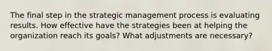 The final step in the strategic management process is evaluating results. How effective have the strategies been at helping the organization reach its goals? What adjustments are necessary?