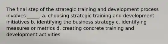 The final step of the strategic training and development process involves _____. a. choosing strategic training and development initiatives b. identifying the business strategy c. identifying measures or metrics d. creating concrete training and development activities