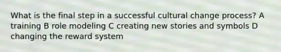 What is the final step in a successful cultural change process? A training B role modeling C creating new stories and symbols D changing the reward system