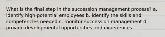 What is the final step in the succession management process? a. identify high-potential employees b. identify the skills and competencies needed c. monitor succession management d. provide developmental opportunities and experiences