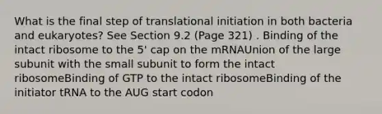 What is the final step of translational initiation in both bacteria and eukaryotes? See Section 9.2 (Page 321) . Binding of the intact ribosome to the 5' cap on the mRNAUnion of the large subunit with the small subunit to form the intact ribosomeBinding of GTP to the intact ribosomeBinding of the initiator tRNA to the AUG start codon