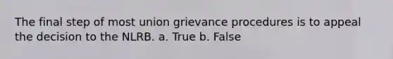 The final step of most union grievance procedures is to appeal the decision to the NLRB. a. True b. False