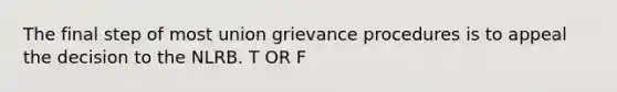 The final step of most union grievance procedures is to appeal the decision to the NLRB. T OR F