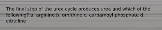 The final step of the urea cycle produces urea and which of the following? a. arginine b. ornithine c. carbamoyl phosphate d. citrulline