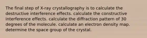 The final step of X-ray crystallography is to calculate the destructive interference effects. calculate the constructive interference effects. calculate the diffraction pattern of 30 degrees of the molecule. calculate an electron density map. determine <a href='https://www.questionai.com/knowledge/k0Lyloclid-the-space' class='anchor-knowledge'>the space</a> group of the crystal.