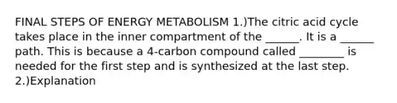 FINAL STEPS OF ENERGY METABOLISM 1.)The citric acid cycle takes place in the inner compartment of the ______. It is a ______ path. This is because a 4-carbon compound called ________ is needed for the first step and is synthesized at the last step. 2.)Explanation