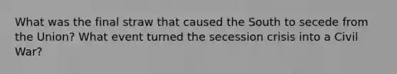 What was the final straw that caused the South to secede from the Union? What event turned the secession crisis into a Civil War?