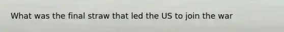 What was the final straw that led the US to join the war