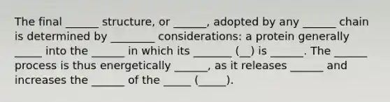 The final ______ structure, or ______, adopted by any ______ chain is determined by ________ considerations: a protein generally _____ into the ______ in which its _______ (__) is ______. The ______ process is thus energetically ______, as it releases ______ and increases the ______ of the _____ (_____).