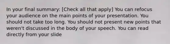 In your final summary: [Check all that apply] You can refocus your audience on the main points of your presentation. You should not take too long. You should not present new points that weren't discussed in the body of your speech. You can read directly from your slide