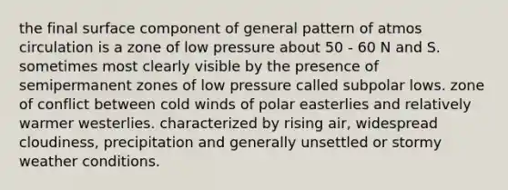 the final surface component of general pattern of atmos circulation is a zone of low pressure about 50 - 60 N and S. sometimes most clearly visible by the presence of semipermanent zones of low pressure called subpolar lows. zone of conflict between cold winds of polar easterlies and relatively warmer westerlies. characterized by rising air, widespread cloudiness, precipitation and generally unsettled or stormy weather conditions.