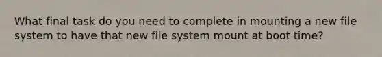 What final task do you need to complete in mounting a new file system to have that new file system mount at boot time?