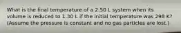 What is the final temperature of a 2.50 L system when its volume is reduced to 1.30 L if the initial temperature was 298 K? (Assume the pressure is constant and no gas particles are lost.)