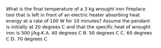 What is the final temperature of a 3 kg wrought iron fireplace tool that is left in front of an electric heater absorbing heat energy at a rate of 100 W for 10 minutes? Assume the pendant is initially at 20 degrees C and that the specific heat of wrought iron is 500 J/kg-K A. 40 degrees C B. 50 degrees C C. 60 degrees C D. 70 degrees C