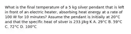 What is the final temperature of a 5 kg silver pendant that is left in front of an electric heater, absorbing heat energy at a rate of 100 W for 10 minutes? Assume the pendant is initially at 20°C and that the specific heat of silver is 233 J/kg K A. 29°C B. 59°C C. 72°C D. 100°C