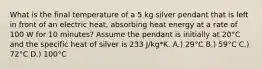 What is the final temperature of a 5 kg silver pendant that is left in front of an electric heat, absorbing heat energy at a rate of 100 W for 10 minutes? Assume the pendant is initially at 20°C and the specific heat of silver is 233 J/kg*K. A.) 29°C B.) 59°C C.) 72°C D.) 100°C