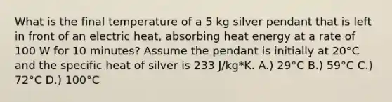 What is the final temperature of a 5 kg silver pendant that is left in front of an electric heat, absorbing heat energy at a rate of 100 W for 10 minutes? Assume the pendant is initially at 20°C and the specific heat of silver is 233 J/kg*K. A.) 29°C B.) 59°C C.) 72°C D.) 100°C