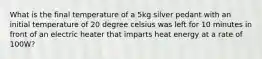What is the final temperature of a 5kg silver pedant with an initial temperature of 20 degree celsius was left for 10 minutes in front of an electric heater that imparts heat energy at a rate of 100W?