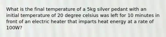 What is the final temperature of a 5kg silver pedant with an initial temperature of 20 degree celsius was left for 10 minutes in front of an electric heater that imparts heat energy at a rate of 100W?