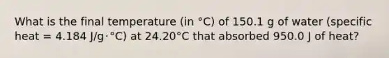 What is the final temperature (in °C) of 150.1 g of water (specific heat = 4.184 J/g･°C) at 24.20°C that absorbed 950.0 J of heat?