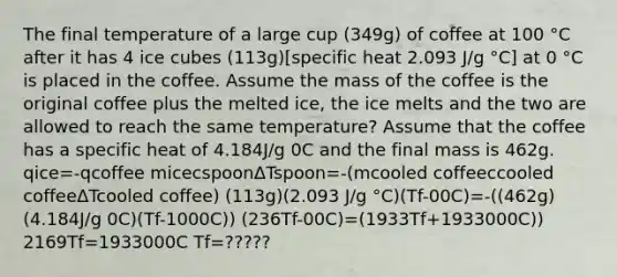 The final temperature of a large cup (349g) of coffee at 100 °C after it has 4 ice cubes (113g)[specific heat 2.093 J/g °C] at 0 °C is placed in the coffee. Assume the mass of the coffee is the original coffee plus the melted ice, the ice melts and the two are allowed to reach the same temperature? Assume that the coffee has a specific heat of 4.184J/g 0C and the final mass is 462g. qice=-qcoffee micecspoonΔTspoon=-(mcooled coffeeccooled coffeeΔTcooled coffee) (113g)(2.093 J/g °C)(Tf-00C)=-((462g)(4.184J/g 0C)(Tf-1000C)) (236Tf-00C)=(1933Tf+1933000C)) 2169Tf=1933000C Tf=?????