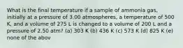 What is the final temperature if a sample of ammonia gas, initially at a pressure of 3.00 atmospheres, a temperature of 500 K, and a volume of 275 L is changed to a volume of 200 L and a pressure of 2.50 atm? (a) 303 K (b) 436 K (c) 573 K (d) 825 K (e) none of the abov