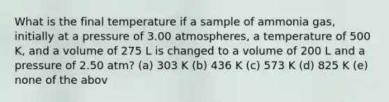 What is the final temperature if a sample of ammonia gas, initially at a pressure of 3.00 atmospheres, a temperature of 500 K, and a volume of 275 L is changed to a volume of 200 L and a pressure of 2.50 atm? (a) 303 K (b) 436 K (c) 573 K (d) 825 K (e) none of the abov