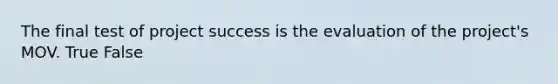 The final test of project success is the evaluation of the project's MOV. True False