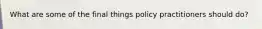 What are some of the final things policy practitioners should do?