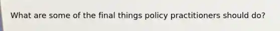 What are some of the final things policy practitioners should do?