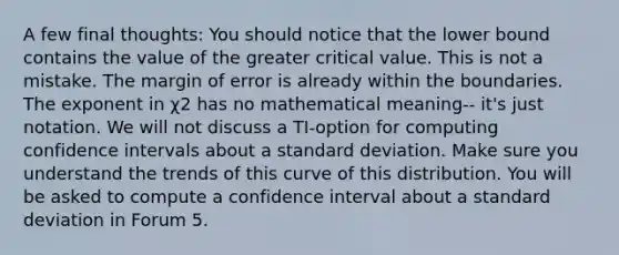 A few final thoughts: You should notice that the lower bound contains the value of the greater critical value. This is not a mistake. The margin of error is already within the boundaries. The exponent in χ2 has no mathematical meaning-- it's just notation. We will not discuss a TI-option for computing confidence intervals about a standard deviation. Make sure you understand the trends of this curve of this distribution. You will be asked to compute a confidence interval about a standard deviation in Forum 5.