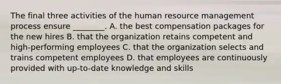 The final three activities of the human resource management process ensure ________. A. the best compensation packages for the new hires B. that the organization retains competent and high-performing employees C. that the organization selects and trains competent employees D. that employees are continuously provided with up-to-date knowledge and skills