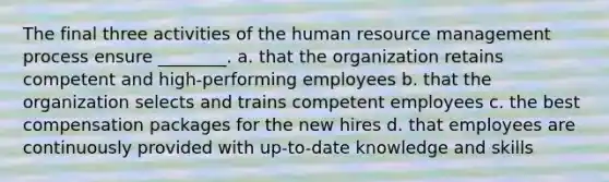 The final three activities of the human resource management process ensure ________. a. that the organization retains competent and high-performing employees b. that the organization selects and trains competent employees c. the best compensation packages for the new hires d. that employees are continuously provided with up-to-date knowledge and skills