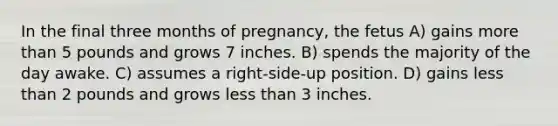 In the final three months of pregnancy, the fetus A) gains more than 5 pounds and grows 7 inches. B) spends the majority of the day awake. C) assumes a right-side-up position. D) gains less than 2 pounds and grows less than 3 inches.