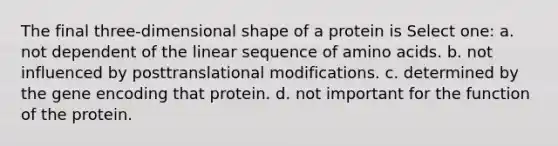 The final three-dimensional shape of a protein is Select one: a. not dependent of the linear sequence of amino acids. b. not influenced by posttranslational modifications. c. determined by the gene encoding that protein. d. not important for the function of the protein.