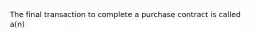 The final transaction to complete a purchase contract is called a(n)