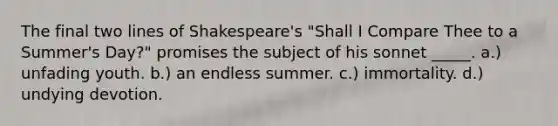 The final two lines of Shakespeare's "Shall I Compare Thee to a Summer's Day?" promises the subject of his sonnet _____. a.) unfading youth. b.) an endless summer. c.) immortality. d.) undying devotion.