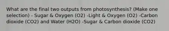 What are the final two outputs from photosynthesis? (Make one selection) - Sugar & Oxygen (O2) -Light & Oxygen (O2) -Carbon dioxide (CO2) and Water (H2O) -Sugar & Carbon dioxide (CO2)