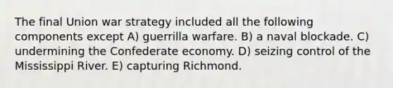 The final Union war strategy included all the following components except A) guerrilla warfare. B) a naval blockade. C) undermining the Confederate economy. D) seizing control of the Mississippi River. E) capturing Richmond.