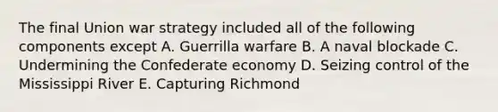 The final Union war strategy included all of the following components except A. Guerrilla warfare B. A naval blockade C. Undermining the Confederate economy D. Seizing control of the Mississippi River E. Capturing Richmond