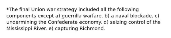 *The final Union war strategy included all the following components except a) guerrilla warfare. b) a naval blockade. c) undermining the Confederate economy. d) seizing control of the Mississippi River. e) capturing Richmond.