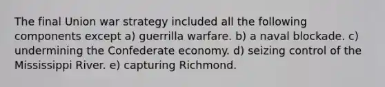 The final Union war strategy included all the following components except a) guerrilla warfare. b) a naval blockade. c) undermining the Confederate economy. d) seizing control of the Mississippi River. e) capturing Richmond.